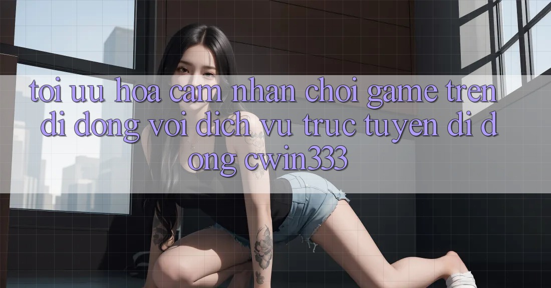Tối Ưu Hóa Cảm nhận Chơi Game Trên Di Động Với Dịch vụ trực tuyến di động cwin333