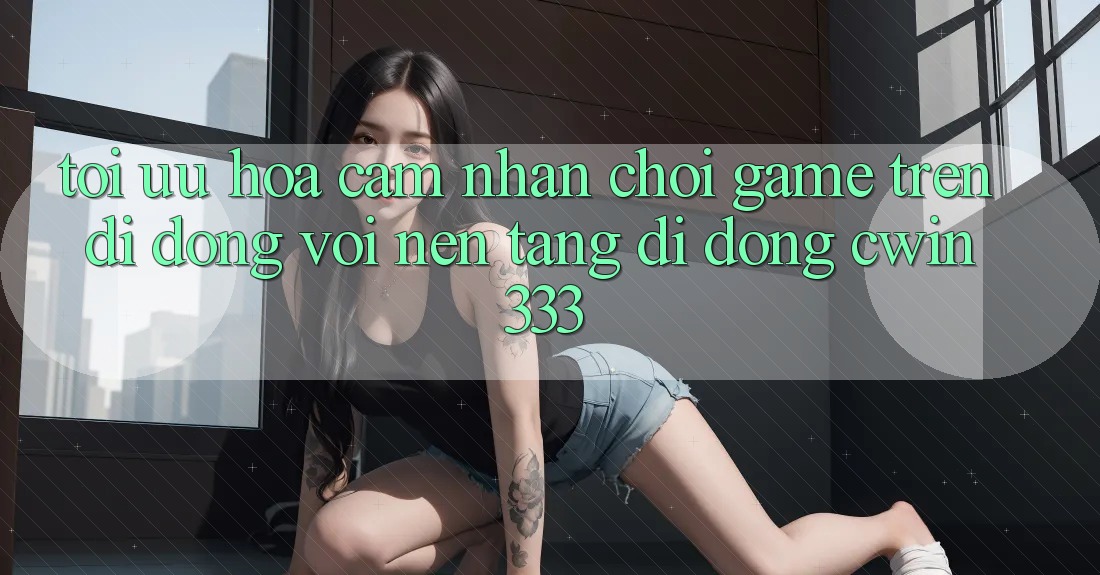 Tối Ưu Hóa Cảm nhận Chơi Game Trên Di Động Với Nền tảng di động cwin333