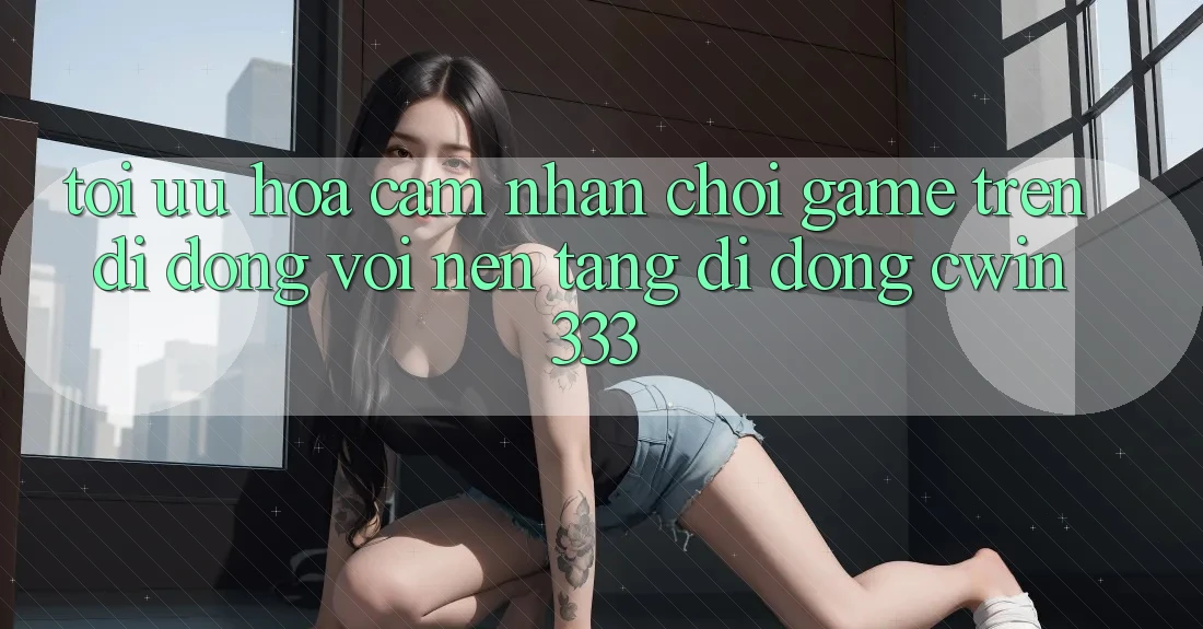 Tối Ưu Hóa Cảm nhận Chơi Game Trên Di Động Với Nền tảng di động cwin333 Tối Ưu Hóa Cảm nhận Chơi Game Trên Di Động Với Nền tảng di động cwin333