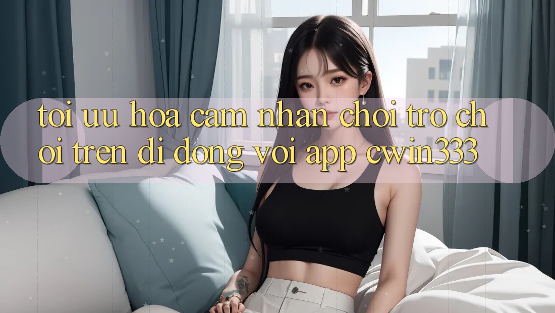 Tối Ưu Hóa Cảm nhận Chơi Trò chơi Trên Di Động Với App cwin333