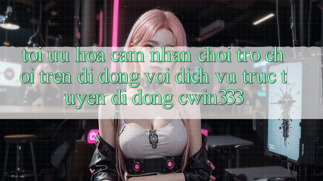 Tối Ưu Hóa Cảm nhận Chơi Trò chơi Trên Di Động Với Dịch vụ trực tuyến di động cwin333