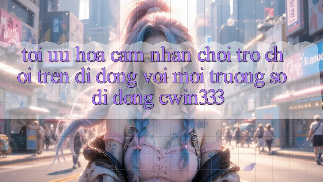 Tối Ưu Hóa Cảm nhận Chơi Trò chơi Trên Di Động Với Môi trường số di động cwin333