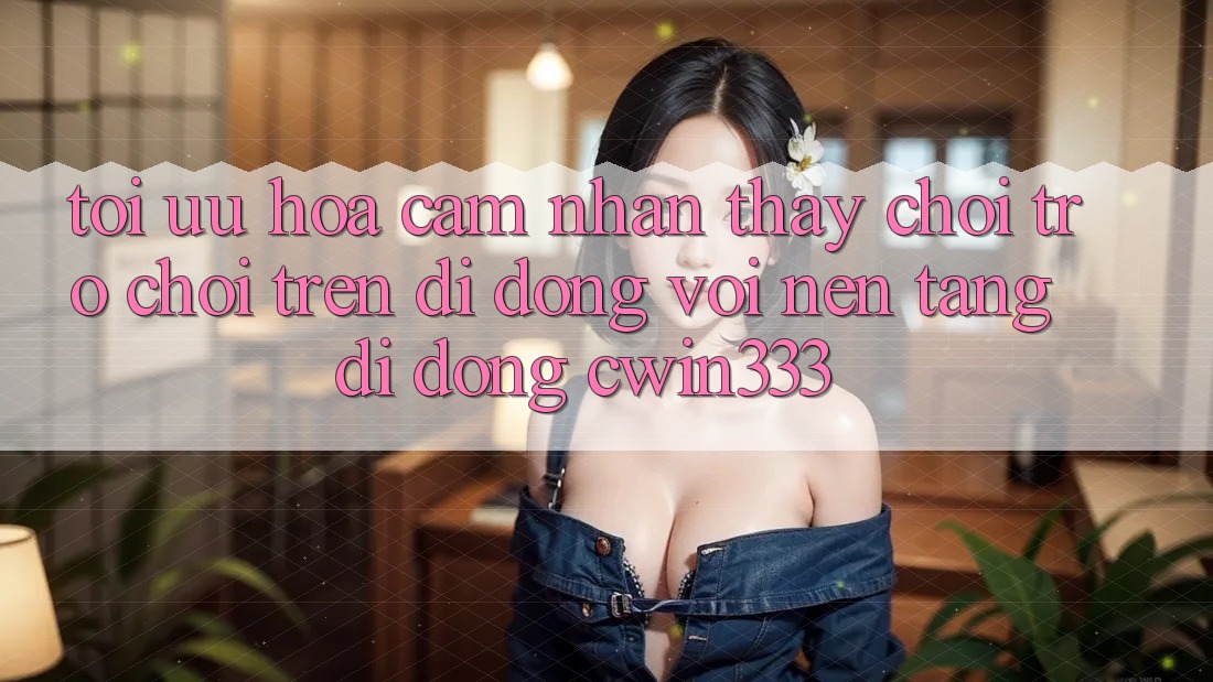 Tối Ưu Hóa Cảm nhận thấy Chơi Trò chơi Trên Di Động Với Nền tảng di động cwin333