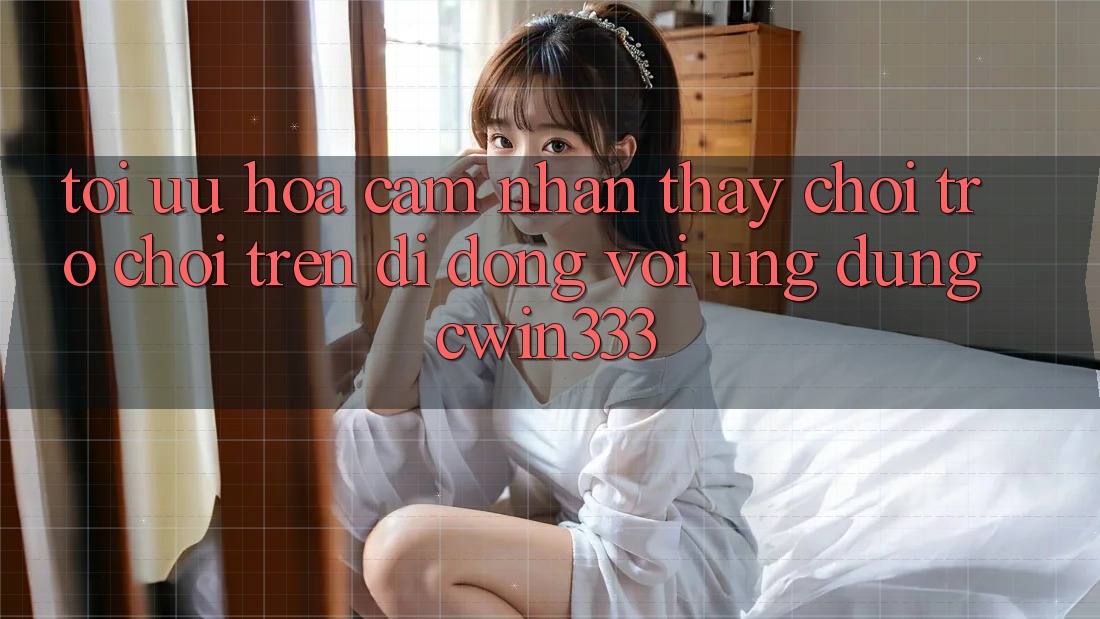 Tối Ưu Hóa Cảm nhận thấy Chơi Trò chơi Trên Di Động Với Ứng Dụng cwin333 Tối Ưu Hóa Cảm nhận thấy Chơi Trò chơi Trên Di Động Với Ứng Dụng cwin333