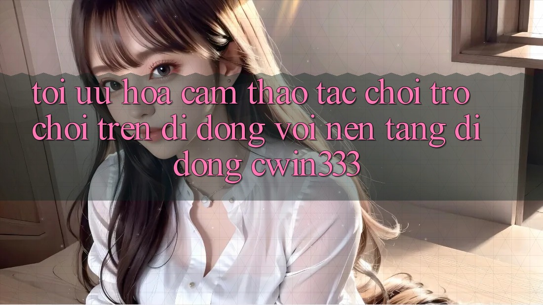 Tối Ưu Hóa Cảm thao tác Chơi Trò chơi Trên Di Động Với Nền tảng di động cwin333