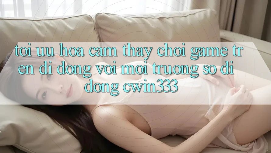 Tối Ưu Hóa Cảm thấy Chơi Game Trên Di Động Với Môi trường số di động cwin333