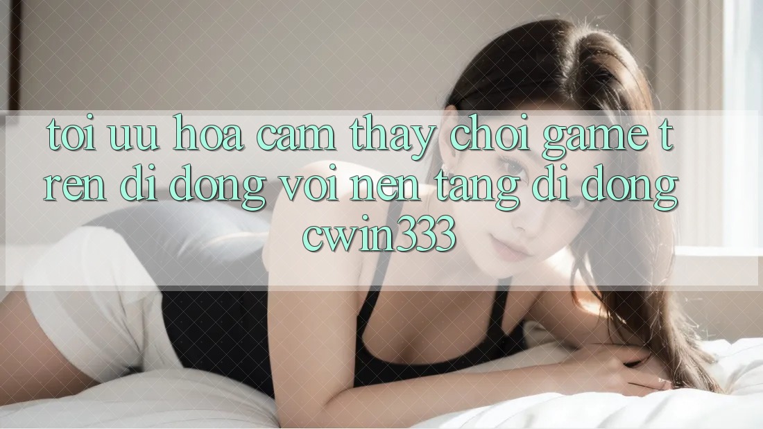 Tối Ưu Hóa Cảm thấy Chơi Game Trên Di Động Với Nền tảng di động cwin333 Tối Ưu Hóa Cảm thấy Chơi Game Trên Di Động Với Nền tảng di động cwin333