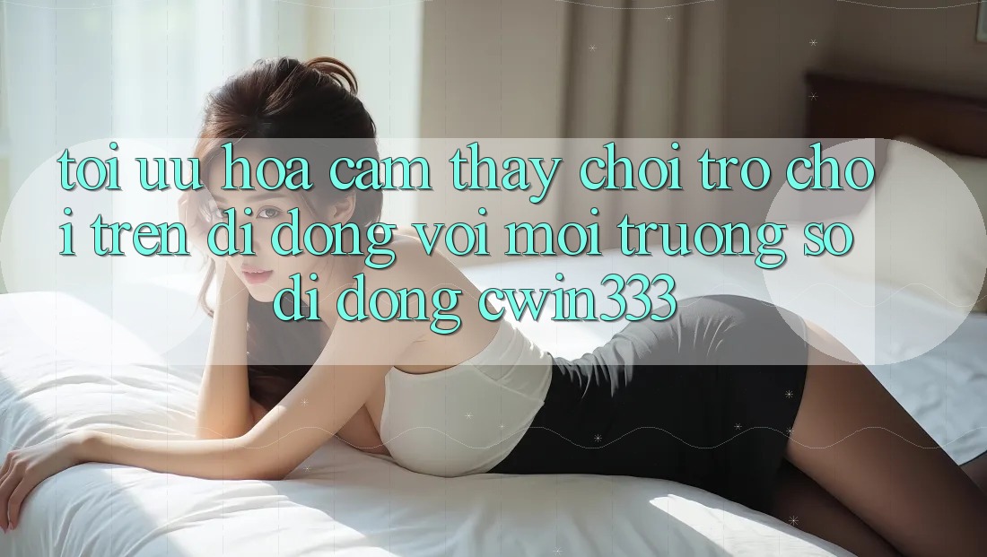 Tối Ưu Hóa Cảm thấy Chơi Trò chơi Trên Di Động Với Môi trường số di động cwin333