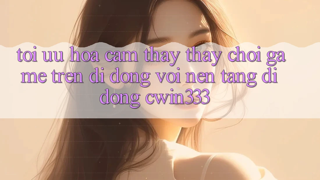 Tối Ưu Hóa Cảm thấy thấy Chơi Game Trên Di Động Với Nền tảng di động cwin333 Tối Ưu Hóa Cảm thấy thấy Chơi Game Trên Di Động Với Nền tảng di động cwin333