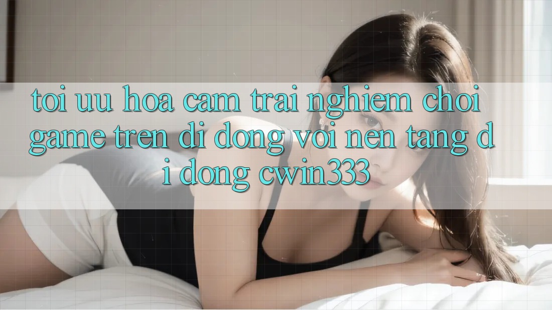 Tối Ưu Hóa Cảm trải nghiệm Chơi Game Trên Di Động Với Nền tảng di động cwin333 Tối Ưu Hóa Cảm trải nghiệm Chơi Game Trên Di Động Với Nền tảng di động cwin333