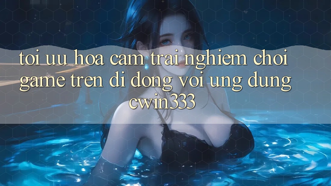 Tối Ưu Hóa Cảm trải nghiệm Chơi Game Trên Di Động Với Ứng Dụng cwin333
