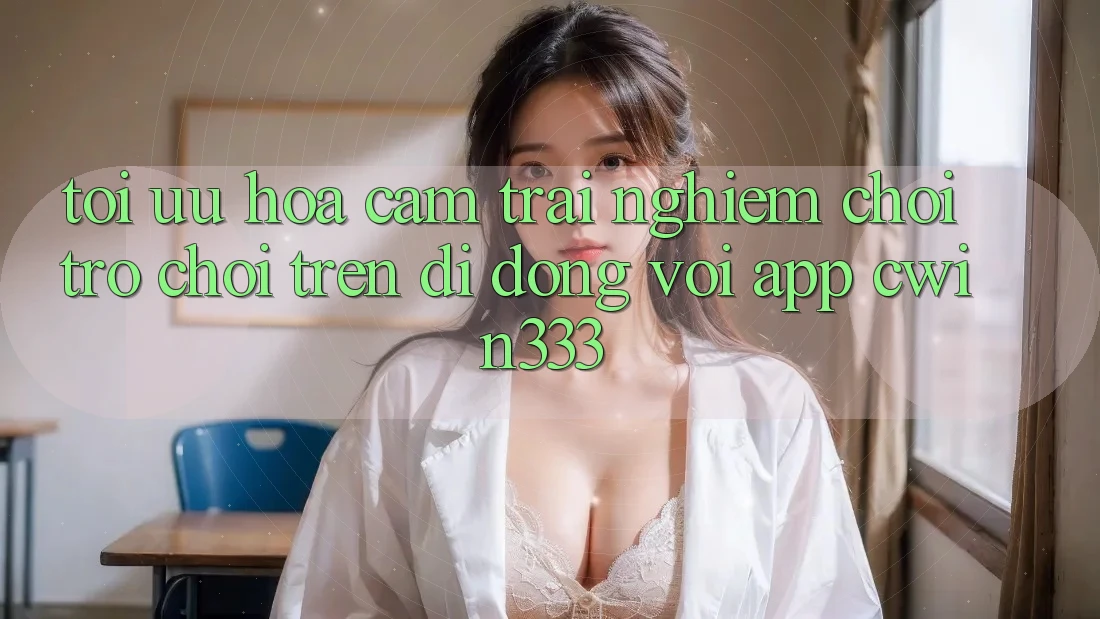 Tối Ưu Hóa Cảm trải nghiệm Chơi Trò chơi Trên Di Động Với App cwin333