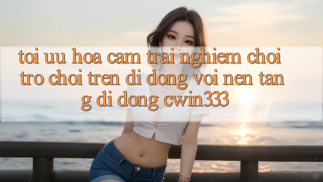 Tối Ưu Hóa Cảm trải nghiệm Chơi Trò chơi Trên Di Động Với Nền tảng di động cwin333 Tối Ưu Hóa Cảm trải nghiệm Chơi Trò chơi Trên Di Động Với Nền tảng di động cwin333