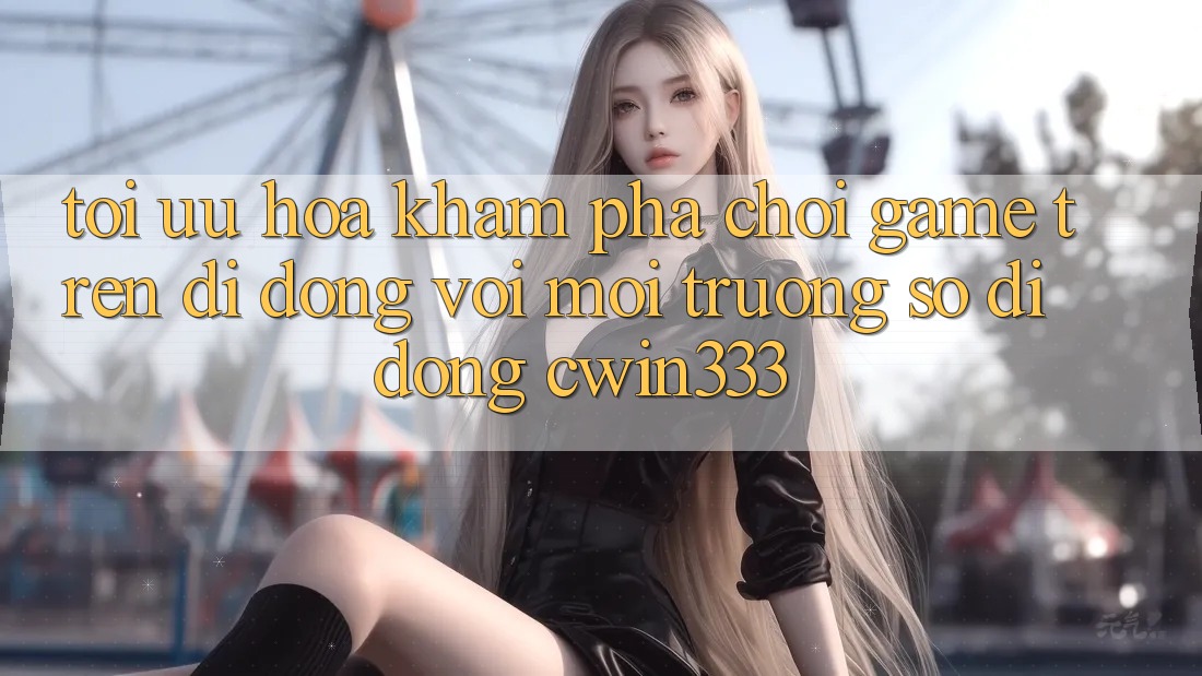 Tối Ưu Hóa Khám phá Chơi Game Trên Di Động Với Môi trường số di động cwin333