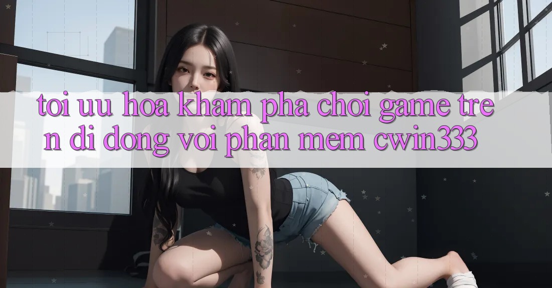 Tối Ưu Hóa Khám phá Chơi Game Trên Di Động Với Phần mềm cwin333