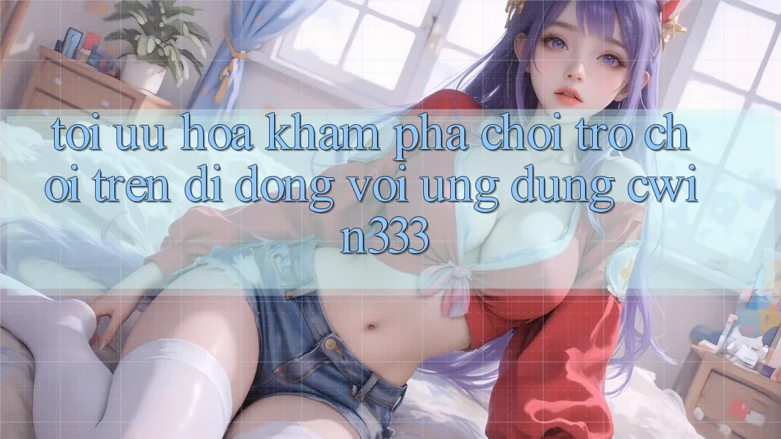 Tối Ưu Hóa Khám phá Chơi Trò chơi Trên Di Động Với Ứng Dụng cwin333 Tối Ưu Hóa Khám phá Chơi Trò chơi Trên Di Động Với Ứng Dụng cwin333