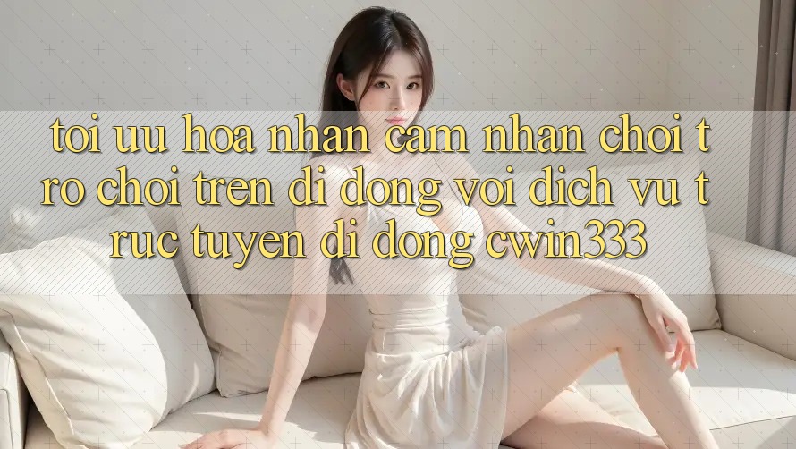 Tối Ưu Hóa Nhận cảm nhận Chơi Trò chơi Trên Di Động Với Dịch vụ trực tuyến di động cwin333