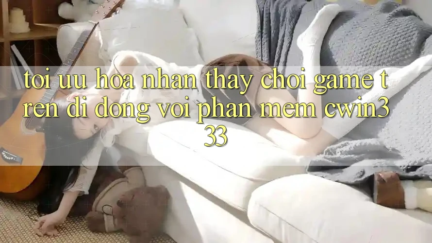 Tối Ưu Hóa Nhận thấy Chơi Game Trên Di Động Với Phần mềm cwin333
