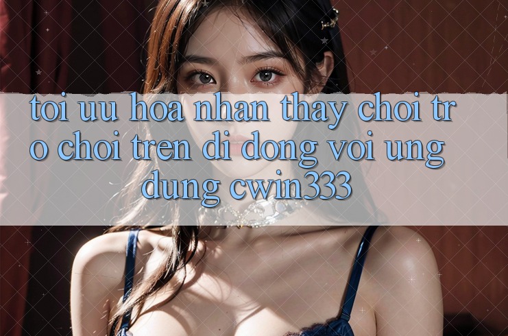 Tối Ưu Hóa Nhận thấy Chơi Trò chơi Trên Di Động Với Ứng Dụng cwin333 Tối Ưu Hóa Nhận thấy Chơi Trò chơi Trên Di Động Với Ứng Dụng cwin333