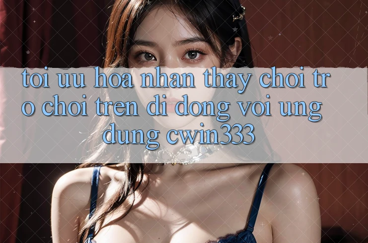 Tối Ưu Hóa Nhận thấy Chơi Trò chơi Trên Di Động Với Ứng Dụng cwin333 Tối Ưu Hóa Nhận thấy Chơi Trò chơi Trên Di Động Với Ứng Dụng cwin333