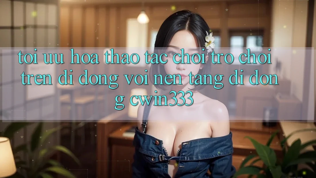 Tối Ưu Hóa Thao tác Chơi Trò chơi Trên Di Động Với Nền tảng di động cwin333 Tối Ưu Hóa Thao tác Chơi Trò chơi Trên Di Động Với Nền tảng di động cwin333