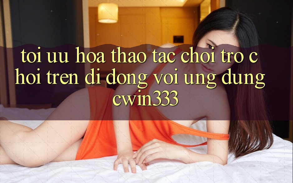 Tối Ưu Hóa Thao tác Chơi Trò chơi Trên Di Động Với Ứng Dụng cwin333