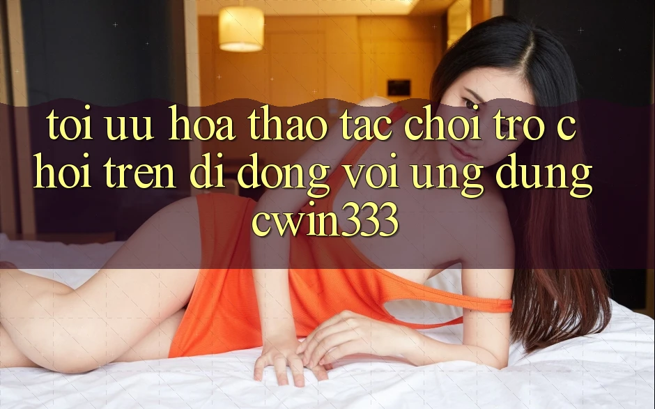 Tối Ưu Hóa Thao tác Chơi Trò chơi Trên Di Động Với Ứng Dụng cwin333 Tối Ưu Hóa Thao tác Chơi Trò chơi Trên Di Động Với Ứng Dụng cwin333