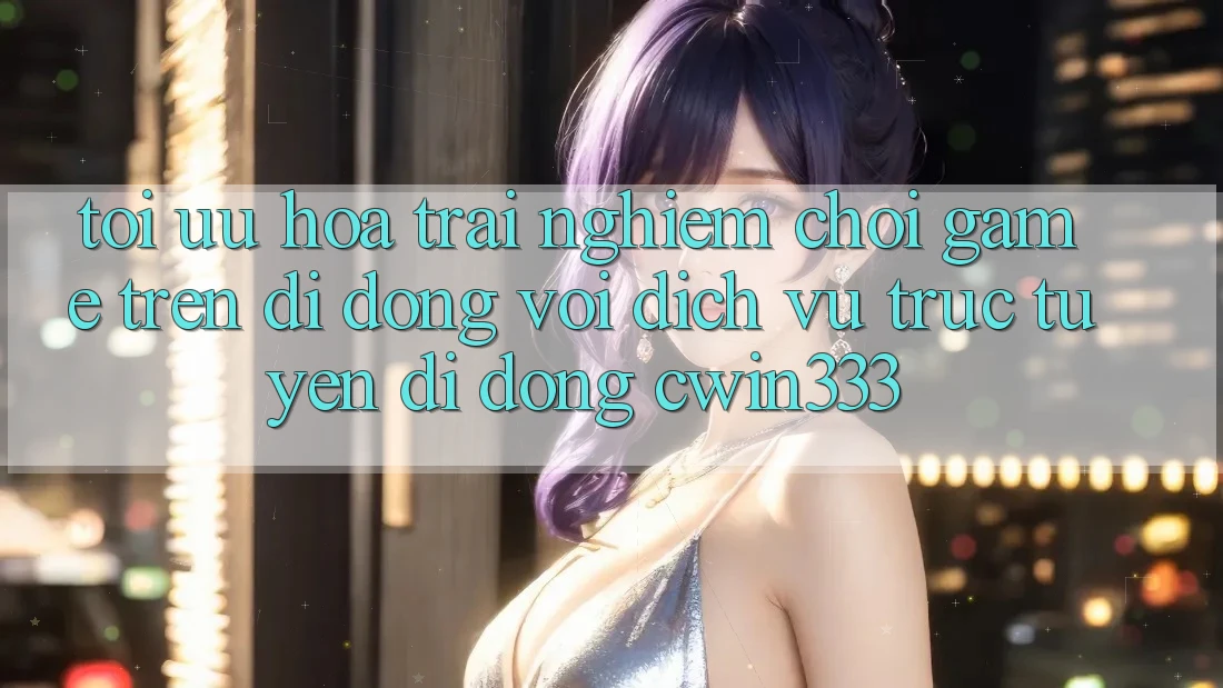 Tối Ưu Hóa Trải Nghiệm Chơi Game Trên Di Động Với Dịch vụ trực tuyến di động cwin333