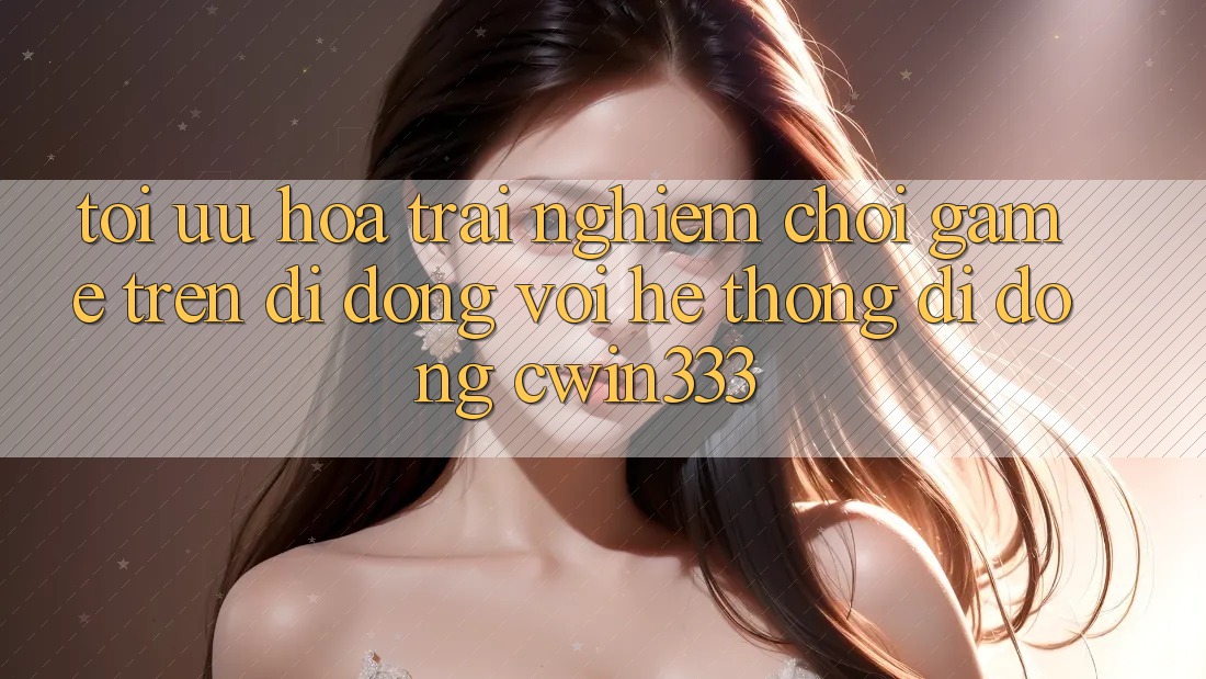 Tối Ưu Hóa Trải Nghiệm Chơi Game Trên Di Động Với Hệ thống di động cwin333