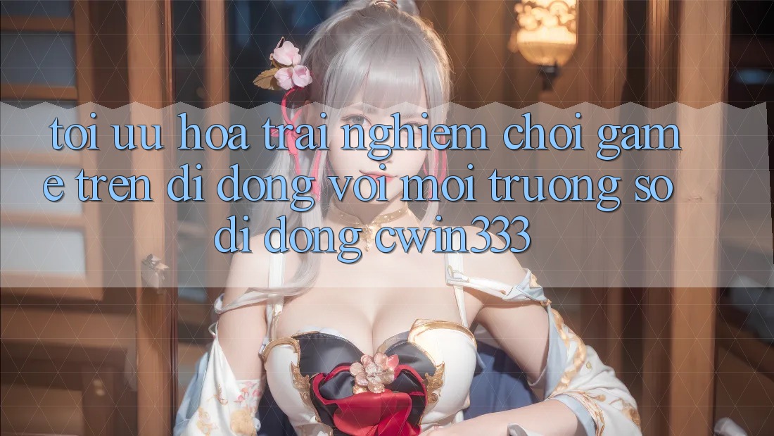 Tối Ưu Hóa Trải Nghiệm Chơi Game Trên Di Động Với Môi trường số di động cwin333