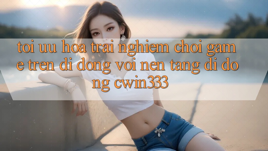 Tối Ưu Hóa Trải Nghiệm Chơi Game Trên Di Động Với Nền tảng di động cwin333