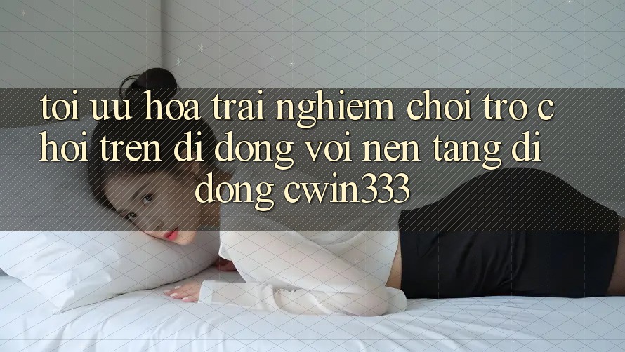 Tối Ưu Hóa Trải nghiệm Chơi Trò chơi Trên Di Động Với Nền tảng di động cwin333 Tối Ưu Hóa Trải nghiệm Chơi Trò chơi Trên Di Động Với Nền tảng di động cwin333