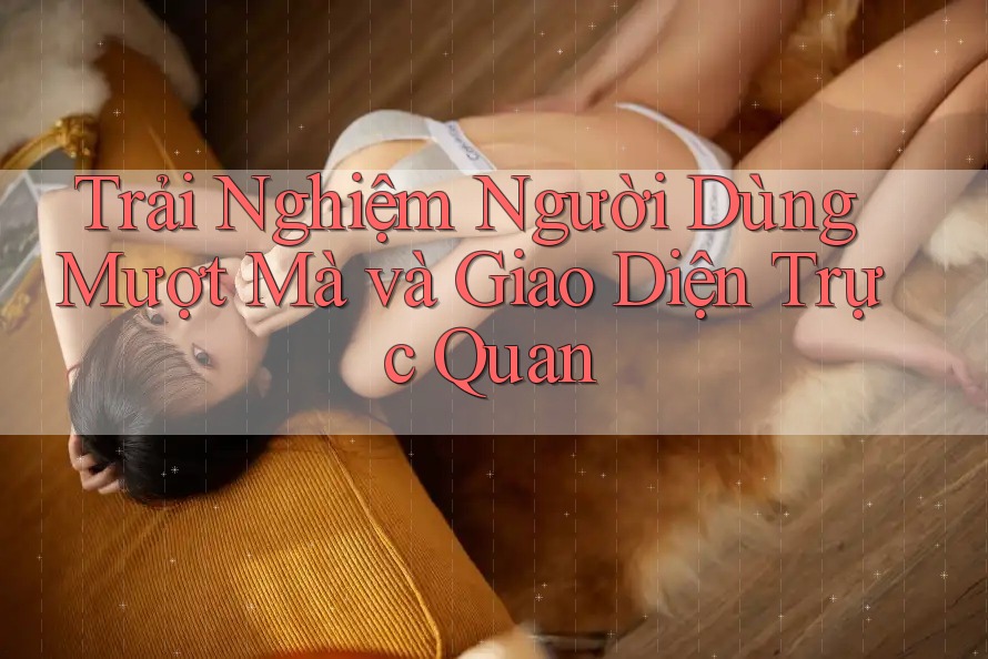 Trải Nghiệm Người Dùng Mượt Mà và Giao Diện Trực Quan Trải Nghiệm Người Dùng Mượt Mà và Giao Diện Trực Quan