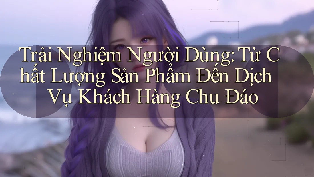 Trải Nghiệm Người Dùng: Từ Chất Lượng Sản Phẩm Đến Dịch Vụ Khách Hàng Chu Đáo