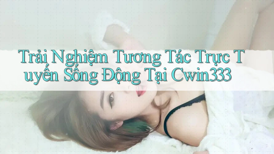 Trải Nghiệm Tương Tác Trực Tuyến Sống Động Tại Cwin333