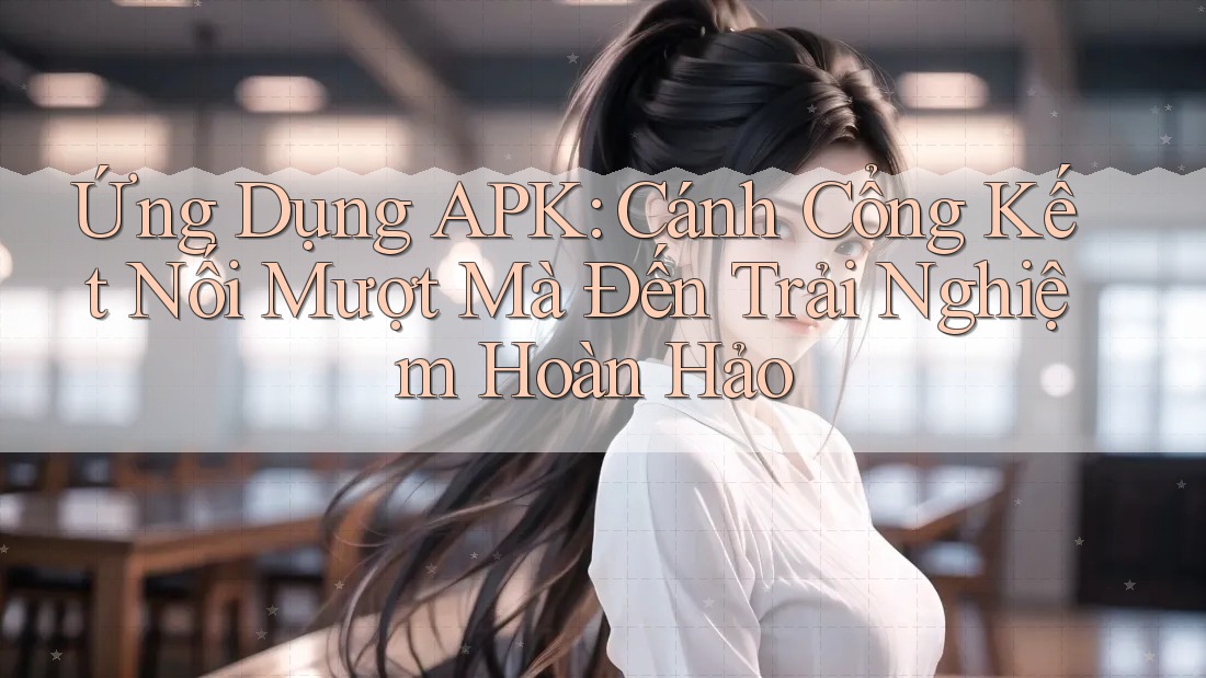 Ứng Dụng APK: Cánh Cổng Kết Nối Mượt Mà Đến Trải Nghiệm Hoàn Hảo