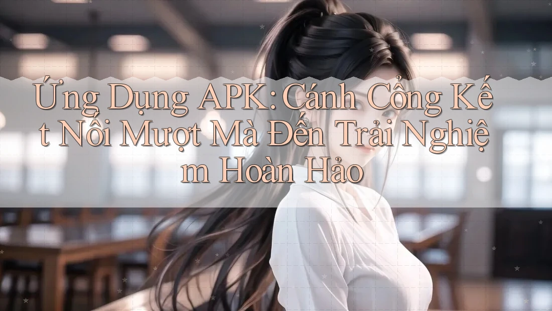 Ứng Dụng APK: Cánh Cổng Kết Nối Mượt Mà Đến Trải Nghiệm Hoàn Hảo