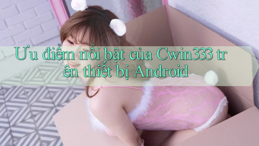 Ưu điểm nổi bật của Cwin333 trên thiết bị Android Ưu điểm nổi bật của Cwin333 trên thiết bị Android