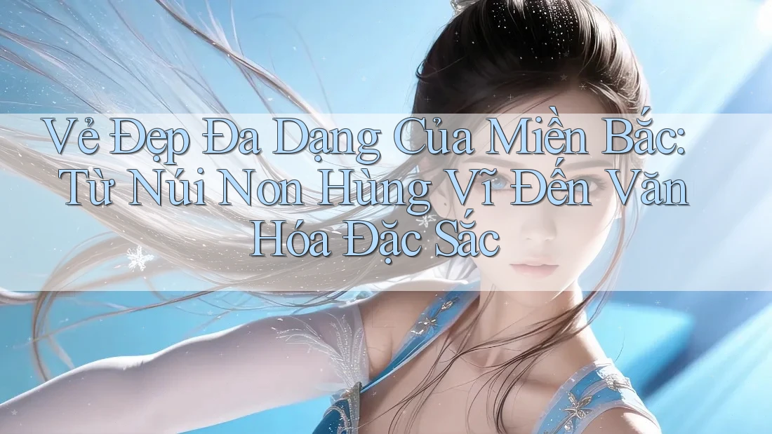 Vẻ Đẹp Đa Dạng Của Miền Bắc: Từ Núi Non Hùng Vĩ Đến Văn Hóa Đặc Sắc