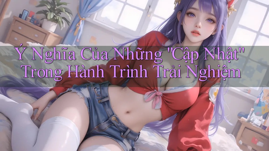 Ý Nghĩa Của Những “Cập Nhật” Trong Hành Trình Trải Nghiệm Ý Nghĩa Của Những “Cập Nhật” Trong Hành Trình Trải Nghiệm