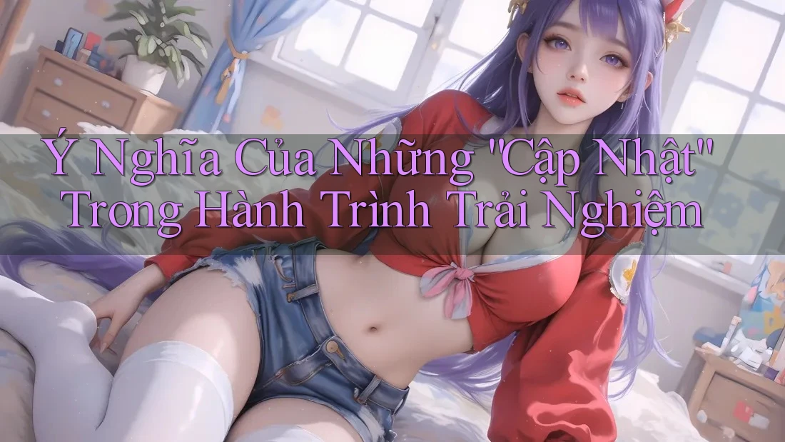 Ý Nghĩa Của Những “Cập Nhật” Trong Hành Trình Trải Nghiệm