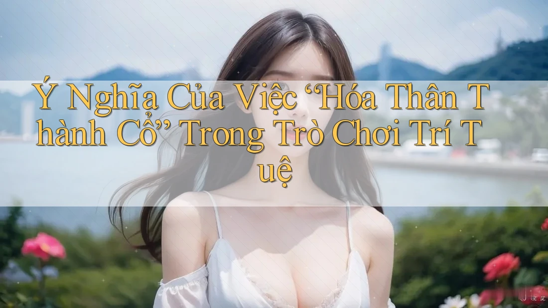 Ý Nghĩa Của Việc “Hóa Thân Thành Cổ” Trong Trò Chơi Trí Tuệ